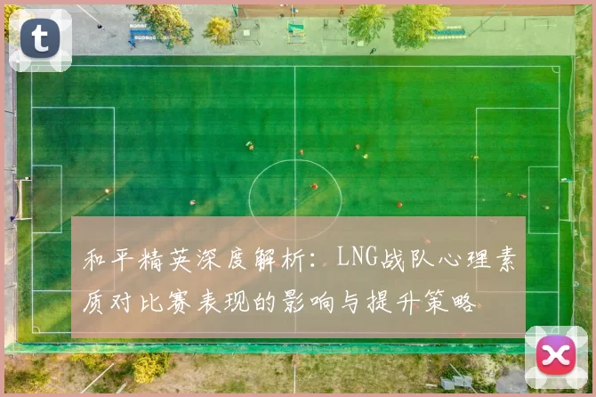 和平精英深度解析：LNG战队心理素质对比赛表现的影响与提升策略