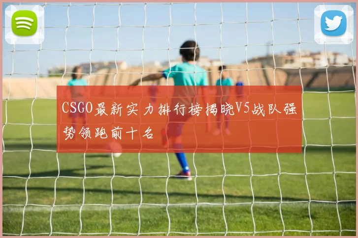 CSGO最新实力排行榜揭晓V5战队强势领跑前十名