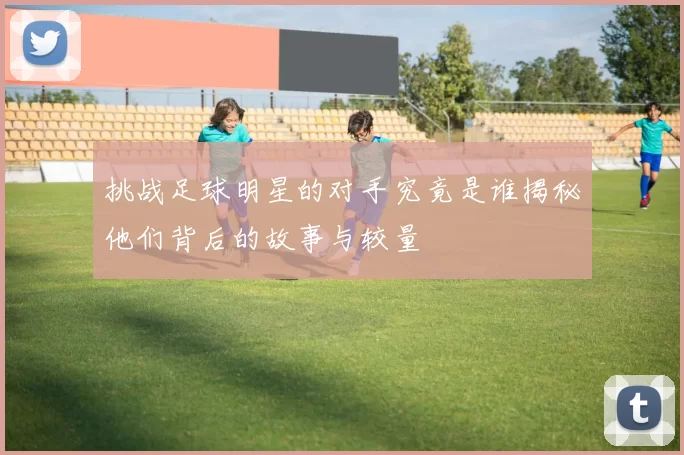 挑战足球明星的对手究竟是谁揭秘他们背后的故事与较量