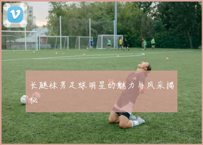 长腿袜男足球明星的魅力与风采揭秘