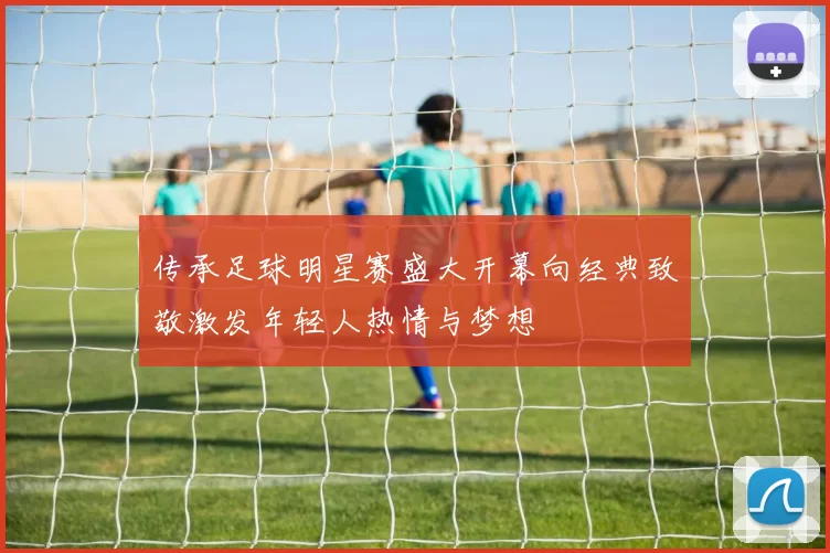 传承足球明星赛盛大开幕向经典致敬激发年轻人热情与梦想