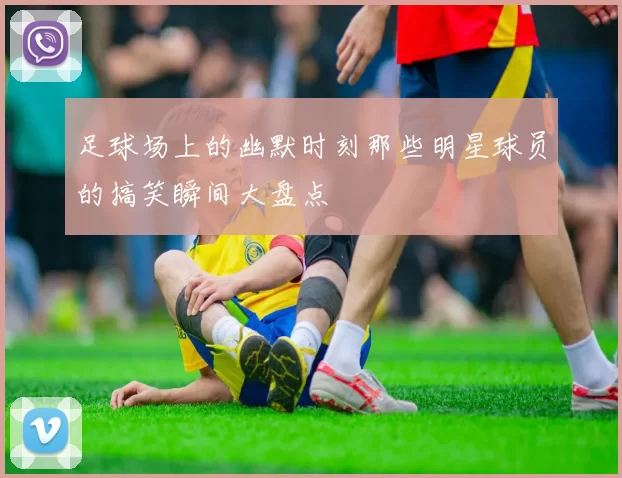 足球场上的幽默时刻那些明星球员的搞笑瞬间大盘点