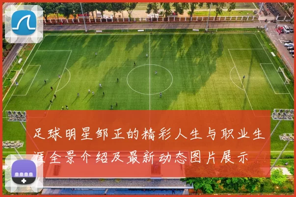 足球明星邹正的精彩人生与职业生涯全景介绍及最新动态图片展示