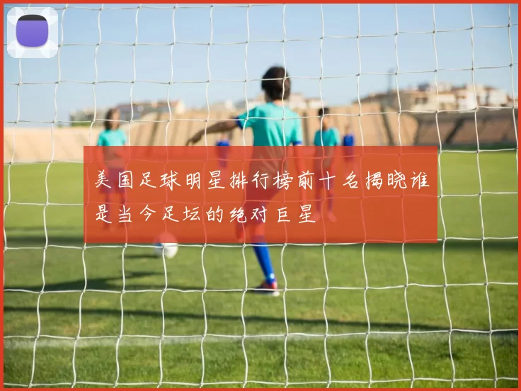 美国足球明星排行榜前十名揭晓谁是当今足坛的绝对巨星