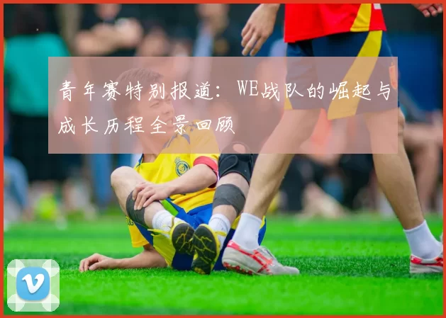 青年赛特别报道：WE战队的崛起与成长历程全景回顾