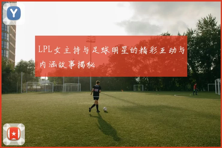 LPL女主持与足球明星的精彩互动与内涵故事揭秘