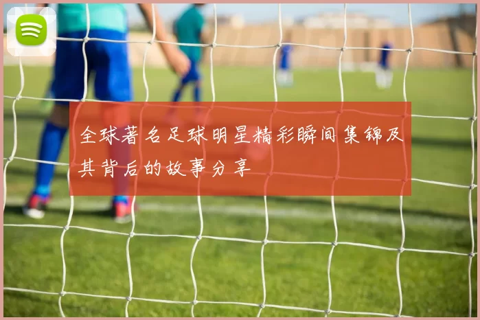 全球著名足球明星精彩瞬间集锦及其背后的故事分享