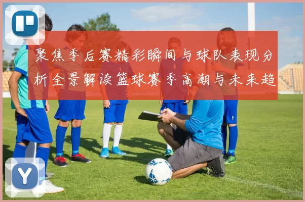 聚焦季后赛精彩瞬间与球队表现分析全景解读篮球赛季高潮与未来趋势