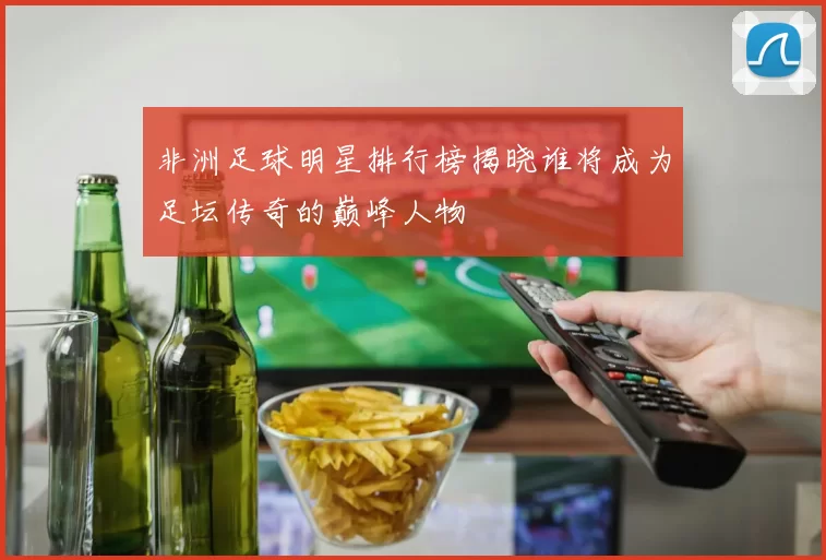 非洲足球明星排行榜揭晓谁将成为足坛传奇的巅峰人物
