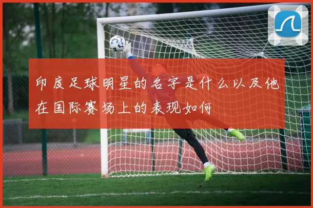 印度足球明星的名字是什么以及他在国际赛场上的表现如何