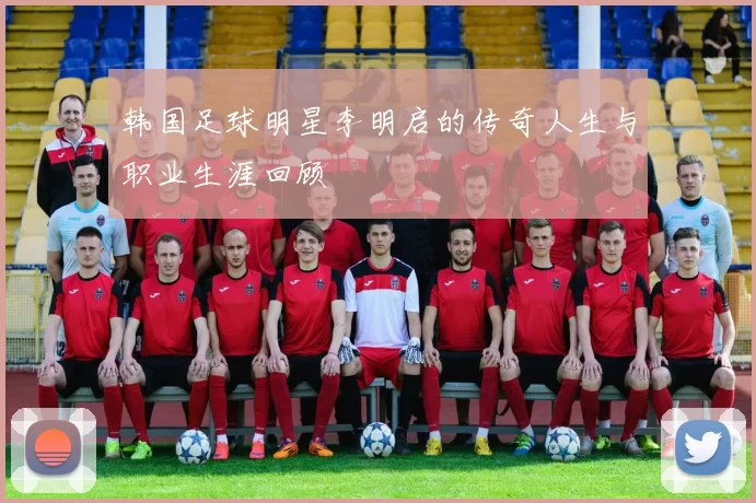 韩国足球明星李明启的传奇人生与职业生涯回顾