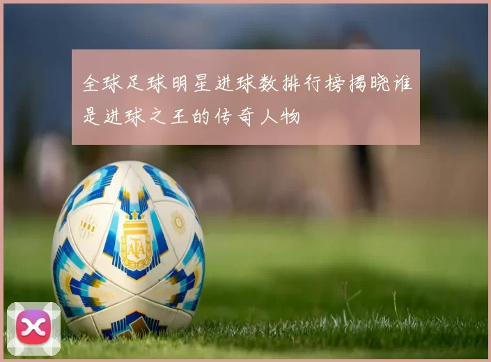 全球足球明星进球数排行榜揭晓谁是进球之王的传奇人物