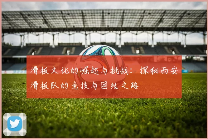 滑板文化的崛起与挑战：探秘西安滑板队的竞技与团结之路