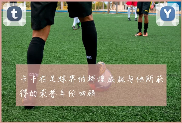 卡卡在足球界的辉煌成就与他所获得的荣誉年份回顾