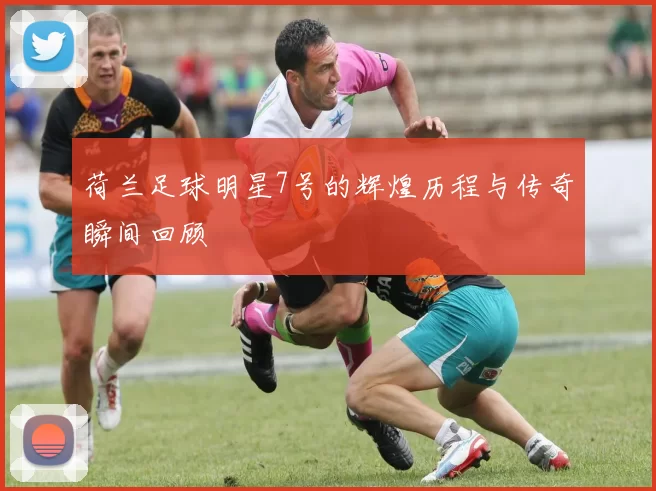 荷兰足球明星7号的辉煌历程与传奇瞬间回顾