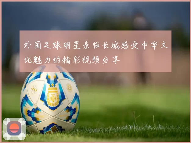 外国足球明星亲临长城感受中华文化魅力的精彩视频分享