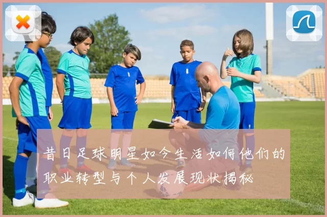昔日足球明星如今生活如何他们的职业转型与个人发展现状揭秘