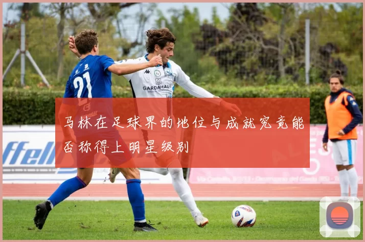 马林在足球界的地位与成就究竟能否称得上明星级别
