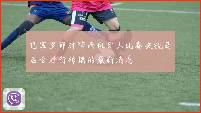 巴塞罗那对阵西班牙人比赛央视是否会进行转播的最新消息