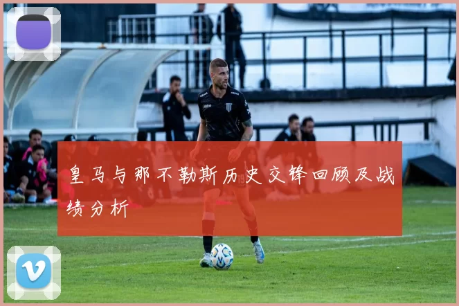 皇马与那不勒斯历史交锋回顾及战绩分析
