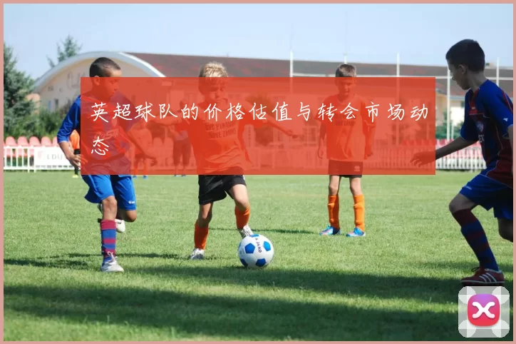 英超球队的价格估值与转会市场动态