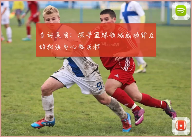 专访吴丽：探寻篮球领域成功背后的秘诀与心路历程