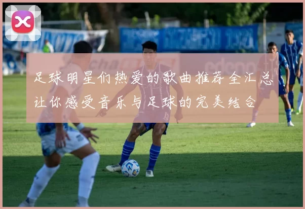足球明星们热爱的歌曲推荐全汇总让你感受音乐与足球的完美结合