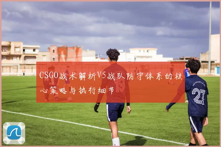 CSGO战术解析V5战队防守体系的核心策略与执行细节