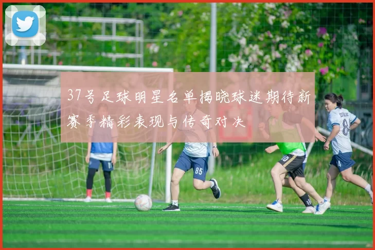 37号足球明星名单揭晓球迷期待新赛季精彩表现与传奇对决
