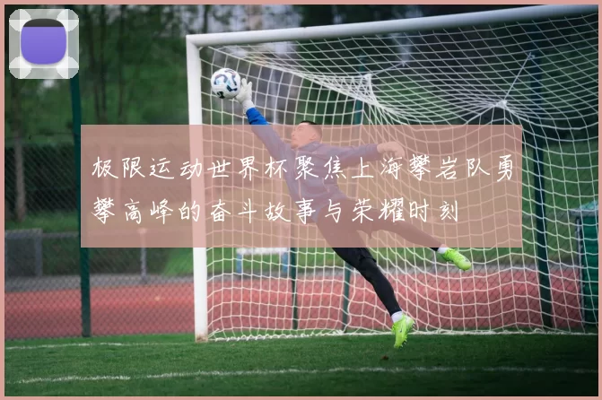 极限运动世界杯聚焦上海攀岩队勇攀高峰的奋斗故事与荣耀时刻