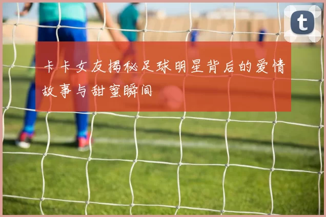 卡卡女友揭秘足球明星背后的爱情故事与甜蜜瞬间
