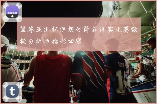 篮球亚洲杯伊朗对阵菲律宾比赛数据分析与精彩回顾
