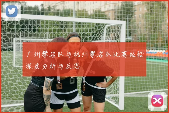 广州攀岩队与杭州攀岩队比赛经验深度分析与反思