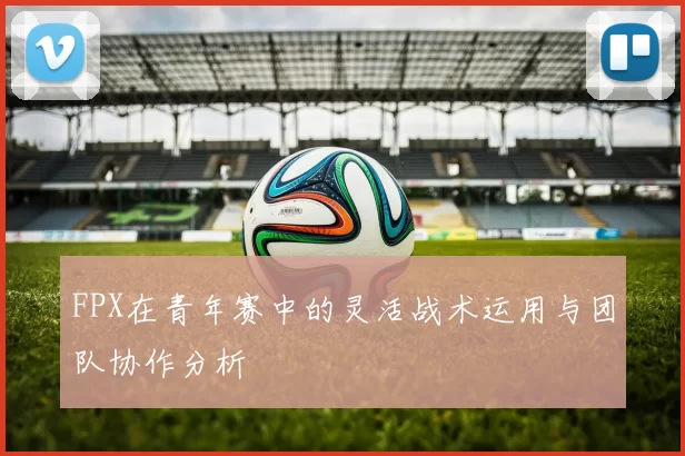 FPX在青年赛中的灵活战术运用与团队协作分析