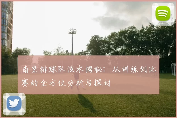 南京排球队技术揭秘：从训练到比赛的全方位分析与探讨