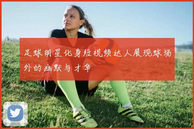 足球明星化身短视频达人展现球场外的幽默与才华