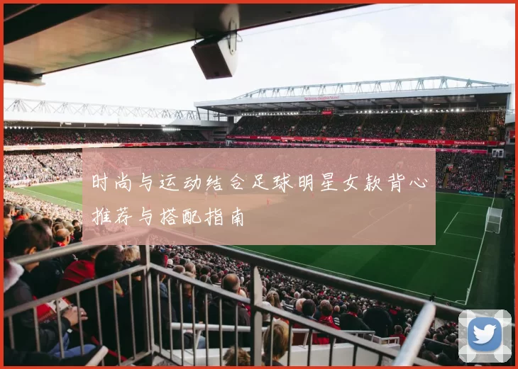 时尚与运动结合足球明星女款背心推荐与搭配指南