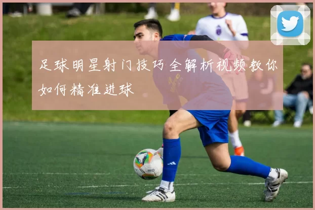 足球明星射门技巧全解析视频教你如何精准进球