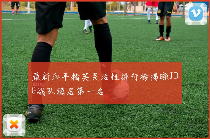 最新和平精英灵活性排行榜揭晓JDG战队稳居第一名