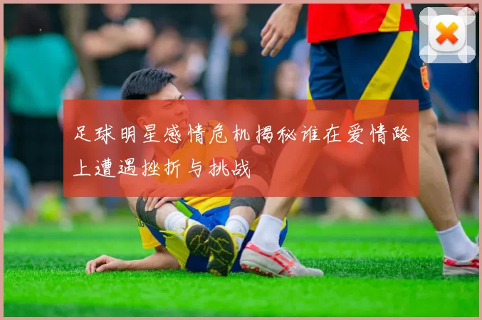 足球明星感情危机揭秘谁在爱情路上遭遇挫折与挑战