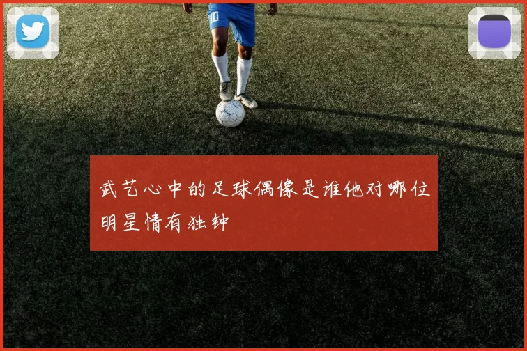 武艺心中的足球偶像是谁他对哪位明星情有独钟