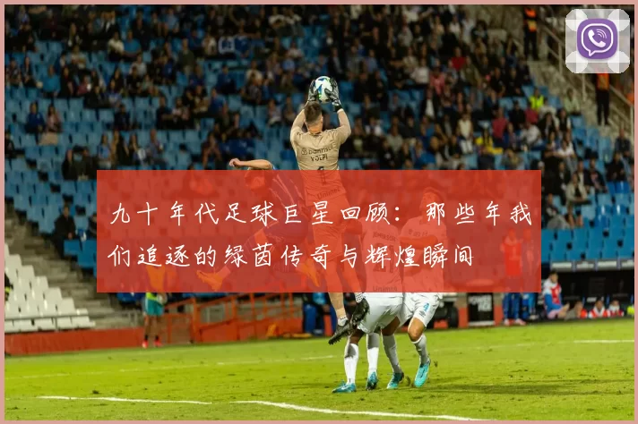 九十年代足球巨星回顾：那些年我们追逐的绿茵传奇与辉煌瞬间