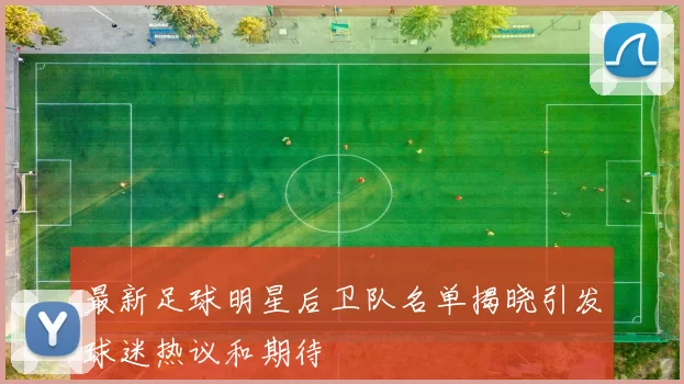 最新足球明星后卫队名单揭晓引发球迷热议和期待