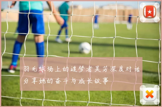羽毛球场上的追梦者吴芳深度对话分享她的奋斗与成长故事