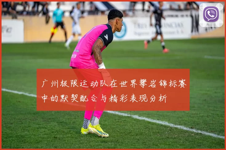 广州极限运动队在世界攀岩锦标赛中的默契配合与精彩表现分析