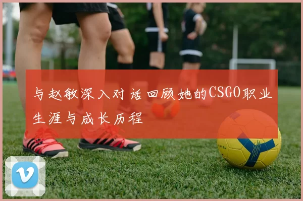 与赵敏深入对话回顾她的CSGO职业生涯与成长历程
