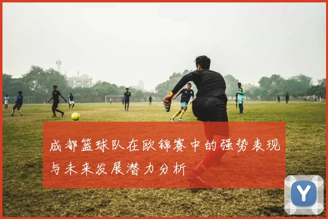 成都篮球队在欧锦赛中的强势表现与未来发展潜力分析