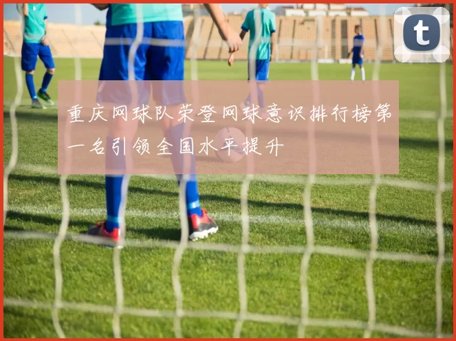 重庆网球队荣登网球意识排行榜第一名引领全国水平提升
