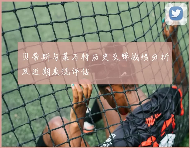 贝蒂斯与莱万特历史交锋战绩分析及近期表现评估
