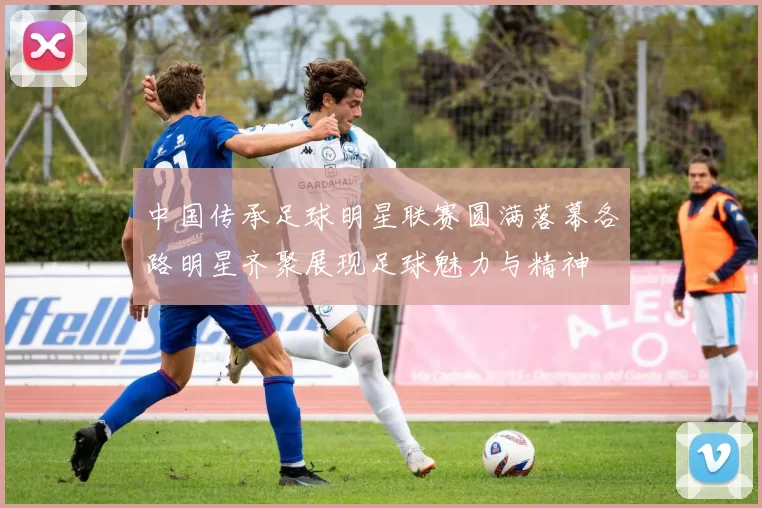 中国传承足球明星联赛圆满落幕各路明星齐聚展现足球魅力与精神